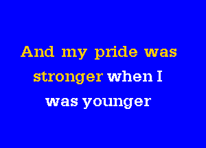 And my pride was

stronger when I
was younger