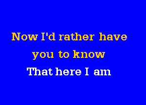 Now I'd rather have

you to know

That here I am