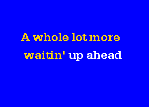 A whole lot more

waitin' up ahead