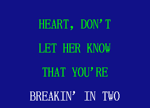 HEART, DON T
LET HER KNOW
THAT YOU'RE

BREAKIN IN TWO l