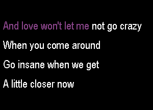 And love won't let me not go crazy

When you come around

Go insane when we get

A little closer now