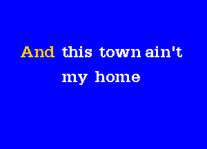 And this town ain't

my home