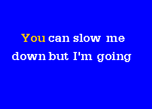 You can slow me

down but I'm going