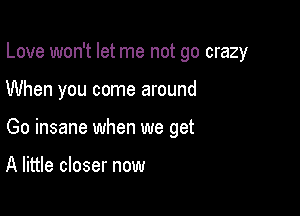 Love won't let me not go crazy

When you come around

Go insane when we get

A little closer now