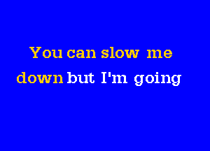 You can slow me

down but I'm going