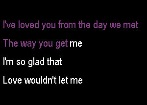 I've loved you from the day we met

The way you get me

I'm so glad that

Love wouldn't let me