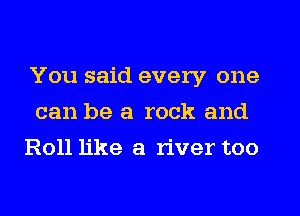 You said every one
can be a rock and
Roll like a river too