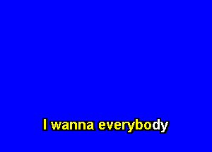 I wanna everybody
