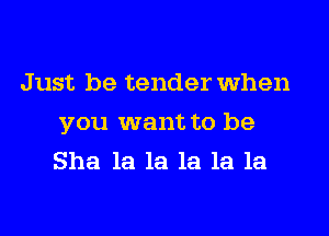 Just be tender When

you want to be
She la la la la la