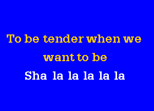 To be tender When we

want to be
She la la la la la