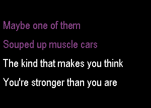 Maybe one of them
Souped up muscle cars
The kind that makes you think

You're stronger than you are