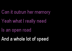 Can it outrun her memory
Yeah what I really need

Is an open road

And a whole lot of speed