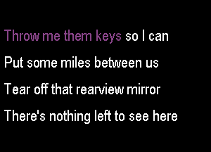 Throw me them keys so I can
Put some miles between us

Tear off that rearview mirror

There's nothing left to see here
