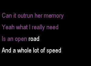 Can it outrun her memory
Yeah what I really need

Is an open road

And a whole lot of speed