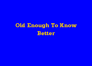 Old Enough To Know

Better