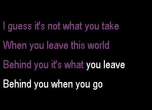 I guess ifs not what you take
When you leave this world

Behind you ifs what you leave

Behind you when you go