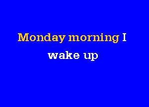 Monday morning I

wake up
