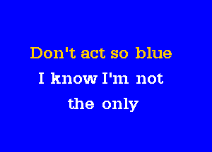 Don't act so blue
I know I'm not

the only