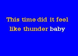 This time did it feel

like thunder baby