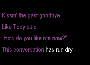 Kissin' the past goodbye
Like Toby said

How do you like me now?

This conversation has run dry