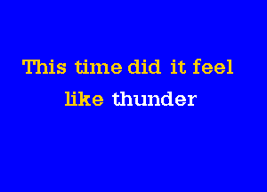 This time did it feel

like thunder