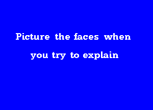 Picture the faces when

you try to explain