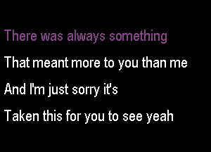 There was always something

That meant more to you than me

And I'm just sorry ifs

Taken this for you to see yeah