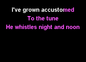 I've grown accustomed
To the tune
He whistles night and noon