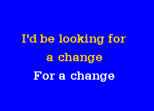 I'd be looking for
a change

For a change