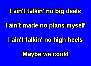 I ain't talkin' no big deals
I ain't made no plans myself
I ain't talkin' no high heels

Maybe we could