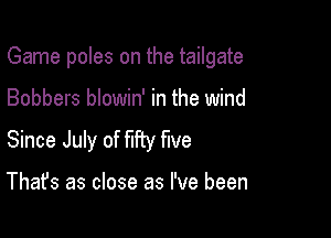 Game poles on the tailgate

Bobbers blowin' in the wind

Since July of W five

That's as close as I've been