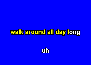 walk around all day long

uh