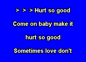 ? t Hurt so good

Come on baby make it

hurt so good

Sometimes love don't