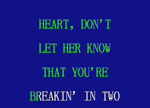HEART, DON T
LET HER KNOW
THAT YOU'RE

BREAKIN IN TWO l