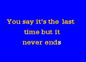 You say it's the last

time but it
never ends