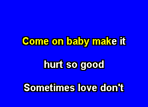 Come on baby make it

hurt so good

Sometimes love don't