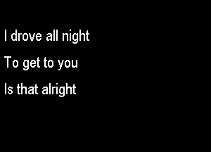 I drove all night
To get to you

Is that alright