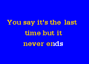 You say it's the last

time but it
never ends