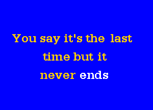 You say it's the last

time but it
never ends
