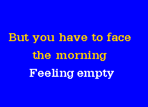 But you have to face
the morning

Feeling empty