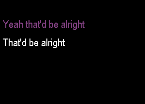 Yeah that'd be alright
Thafd be alright