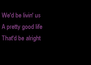 We'd be livin' us

A pretty good life

Thafd be alright
