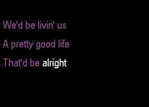 We'd be livin' us

A pretty good life

Thafd be alright