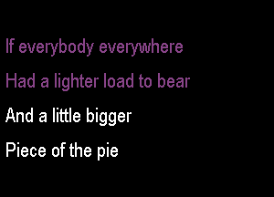If everybody everywhere
Had a lighter load to bear

And a little bigger

Piece of the pie