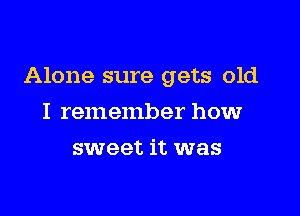 Alone sure gets old

I remember howr
sweet it was