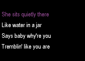 She sits quietly there
Like water in a jar

Says baby wthe you

Tremblin' like you are