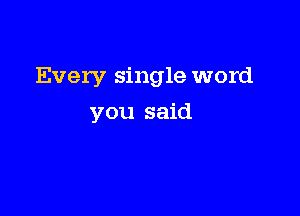 Every single word

you said