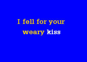 I fell for your

weary kiss