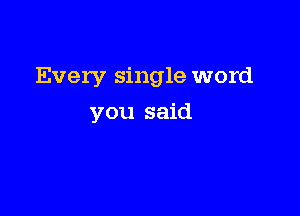 Every single word

you said