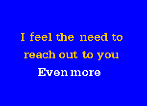 I feel the need to

reach out to you

Even more